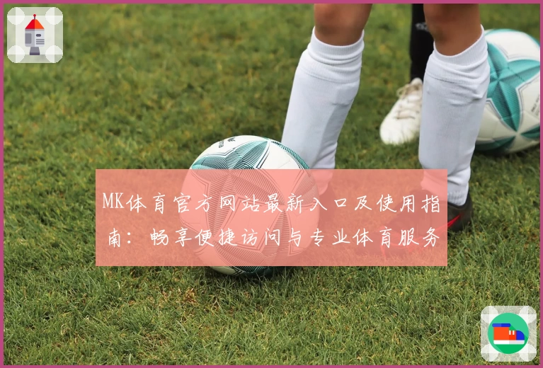 MK体育官方网站最新入口及使用指南：畅享便捷访问与专业体育服务体验