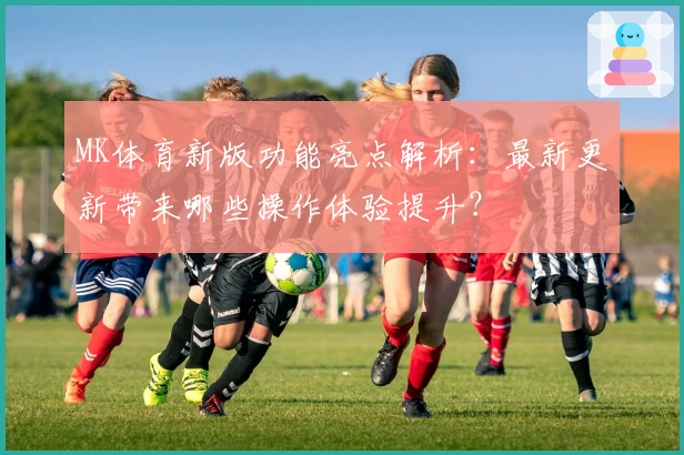 MK体育新版功能亮点解析：最新更新带来哪些操作体验提升？